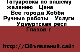 Татуировки,по вашему желанию › Цена ­ 500 - Все города Хобби. Ручные работы » Услуги   . Удмуртская респ.,Глазов г.